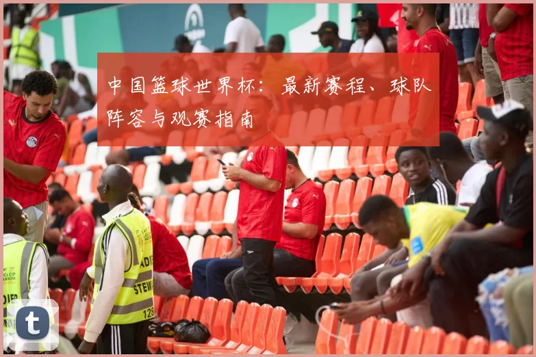 中国篮球世界杯：最新赛程、球队阵容与观赛指南