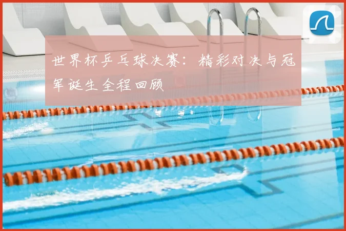 世界杯乒乓球决赛：精彩对决与冠军诞生全程回顾