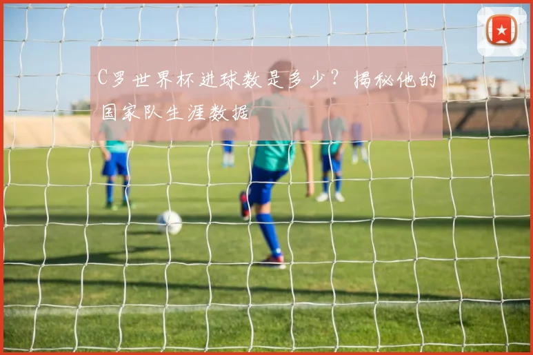 C罗世界杯进球数是多少？揭秘他的国家队生涯数据