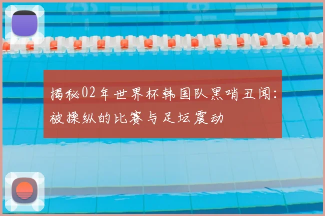 揭秘02年世界杯韩国队黑哨丑闻：被操纵的比赛与足坛震动