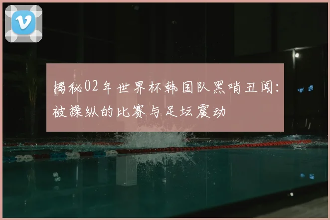 揭秘02年世界杯韩国队黑哨丑闻：被操纵的比赛与足坛震动