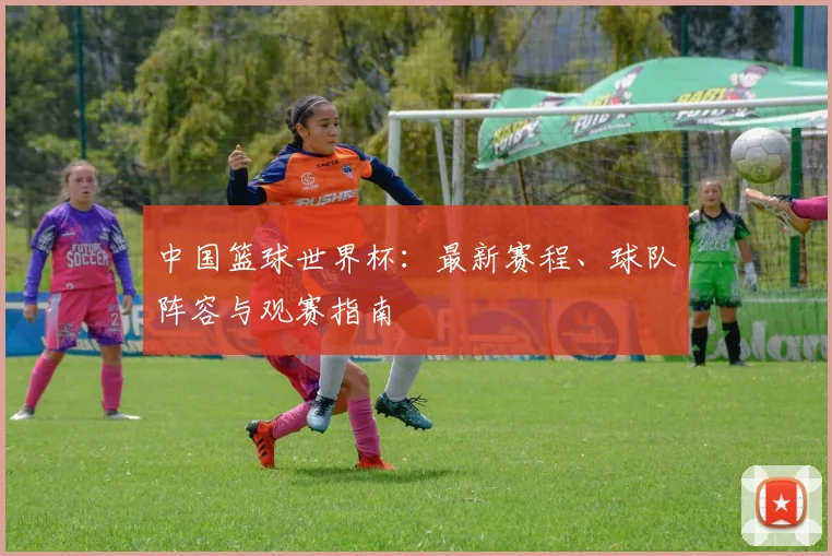 中国篮球世界杯：最新赛程、球队阵容与观赛指南